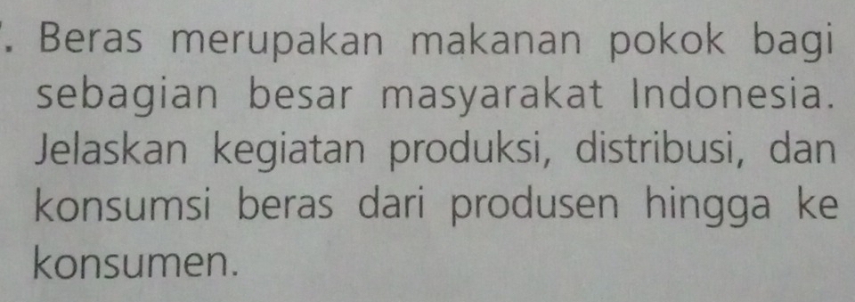 Beras merupakan makanan pokok bagi 
sebagian besar masyarakat Indonesia. 
Jelaskan kegiatan produksi, distribusi, dan 
konsumsi beras dari produsen hingga ke 
konsumen.