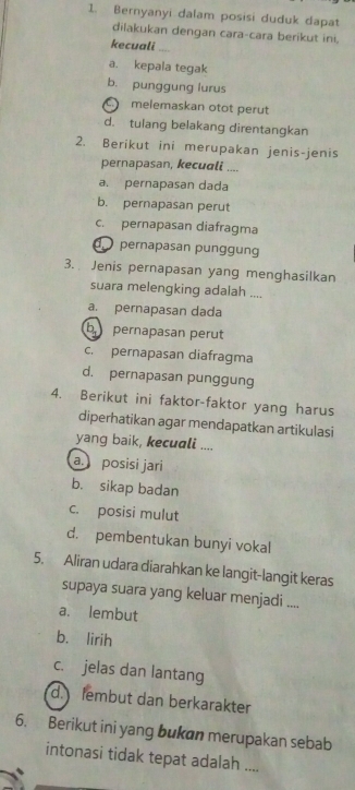 Bernyanyi dalam posisi duduk dapat
dilakukan dengan cara-cara berikut ini.
kecuali .,..
a. kepala tegak
b. punggung lurus
melemaskan otot perut
d. tulang belakang direntangkan
2. Berikut ini merupakan jenis-jenis
pernapasan, kecuali ....
a. pernapasan dada
b. pernapasan perut
c. pernapasan diafragma
pernapasan punggun
3. Jenis pernapasan yang menghasilkan
suara melengking adalah ....
a. pernapasan dada
b pernapasan perut
c. pernapasan diafragma
d. pernapasan punggung
4. Berikut ini faktor-faktor yang harus
diperhatikan agar mendapatkan artikulasi
yang baik, kecuali ....
a. posisi jari
b. sikap badan
c. posisi mulut
d. pembentukan bunyi vokal
5. Aliran udara diarahkan ke langit-langit keras
supaya suara yang keluar menjadi ....
a. lembut
b. lirih
c. jelas dan lantang
d fembut dan berkarakter
6. Berikut ini yang bukan merupakan sebab
intonasi tidak tepat adalah ....