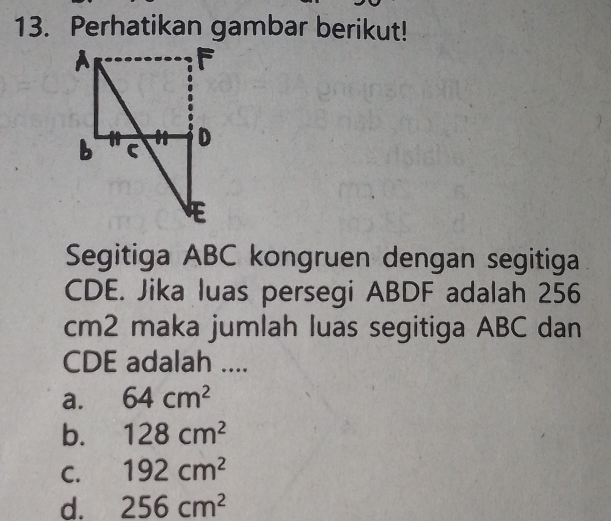 Perhatikan gambar berikut!
Segitiga ABC kongruen dengan segitiga
CDE. Jika luas persegi ABDF adalah 256
cm2 maka jumlah luas segitiga ABC dan
CDE adalah ....
a. 64cm^2
b. 128cm^2
C. 192cm^2
d. 256cm^2