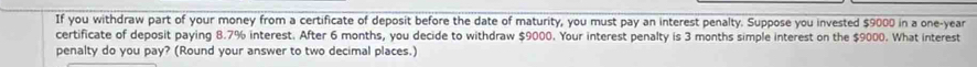 If you withdraw part of your money from a certificate of deposit before the date of maturity, you must pay an interest penalty. Suppose you invested $9000 in a one-year
certificate of deposit paying 8.7% interest. After 6 months, you decide to withdraw $9000. Your interest penalty is 3 months simple interest on the $9000. What interest 
penalty do you pay? (Round your answer to two decimal places.)