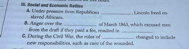 Social and Economic Battles 
A. Under pressure from Republican _, Lincoln freed en- 
slaved Africans. 
B. Anger over the _of March 1863, which excused men 
from the draft if they paid a fee, resulted in_ 
. 
C. During the Civil War, the roles of _changed to include 
new responsibilities, such as care of the wounded.