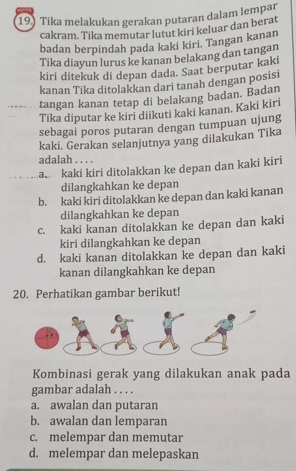 Tika melakukan gerakan putaran dalam lempar
cakram. Tika memutar lutut kiri keluar dan berat
badan berpindah pada kaki kiri. Tangan kanan
Tika diayun lurus ke kanan belakang dan tangan
kiri ditekuk di depan dada. Saat berputar kaki
kanan Tika ditolakkan dari tanah dengan posisi
tangan kanan tetap di belakang badan. Badan
Tika diputar ke kiri diikuti kaki kanan. Kaki kiri
sebagai poros putaran dengan tumpuan ujung
kaki. Gerakan selanjutnya yang dilakukan Tika
adalah . . . .
ac kaki kiri ditolakkan ke depan dan kaki kiri
dilangkahkan ke depan
b. kaki kiri ditolakkan ke depan dan kaki kanan
dilangkahkan ke depan
c. kaki kanan ditolakkan ke depan dan kaki
kiri dilangkahkan ke depan
d. kaki kanan ditolakkan ke depan dan kaki
kanan dilangkahkan ke depan
20. Perhatikan gambar berikut!
Kombinasi gerak yang dilakukan anak pada
gambar adalah . . . .
a. awalan dan putaran
b. awalan dan lemparan
c. melempar dan memutar
d. melempar dan melepaskan