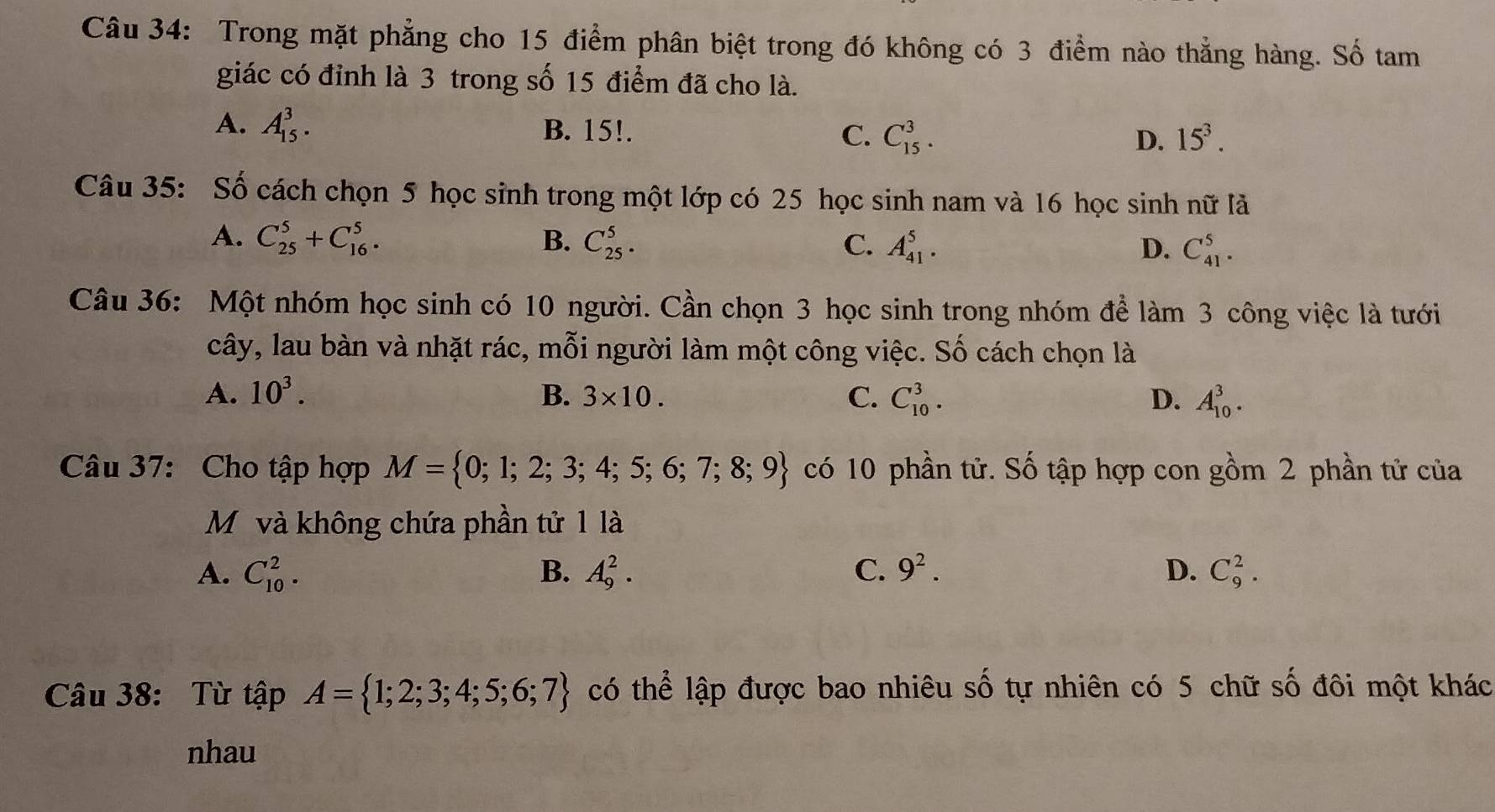 Trong mặt phẳng cho 15 điểm phân biệt trong đó không có 3 điểm nào thẳng hàng. Số tam
giác có đỉnh là 3 trong số 15 điểm đã cho là.
A. A_(15)^3. B. 15!. C. C_(15)^3. D. 15^3. 
Câu 35: Số cách chọn 5 học sinh trong một lớp có 25 học sinh nam và 16 học sinh nữ là
A. C_(25)^5+C_(16)^5. B. C_(25)^5. C. A_(41)^5. D. C_(41)^5. 
Câu 36: Một nhóm học sinh có 10 người. Cần chọn 3 học sinh trong nhóm để làm 3 công việc là tưới
cây, lau bàn và nhặt rác, mỗi người làm một công việc. Số cách chọn là
A. 10^3. B. 3* 10. C. C_(10)^3. D. A_(10)^3. 
Câu 37: Cho tập hợp M= 0;1;2;3;4;5;6;7;8;9 có 10 phần tử. Số tập hợp con gồm 2 phần tử của
Mỹ và không chứa phần tử 1 là
A. C_(10)^2. B. A_9^(2. C. 9^2). D. C_9^(2. 
Câu 38: Từ tập A= 1;2;3;4;5;6;7) có thể lập được bao nhiêu số tự nhiên có 5 chữ số đôi một khác
nhau