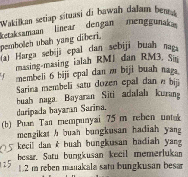 Wakilkan setiap sítuasi di bawah dalam bentuk 
ketaksamaan linear dengan menggunaka 
pemboleh ubah yang diberi. 
(a) Harga sebiji epal dan sebiji buah naga 
masing-masing ialah RM1 dan RM3. Siti 
membeli 6 biji epal dan m biji buah naga. 
Sarina membeli satu dozen epal dan n biji 
buah naga. Bayaran Siti adalah kurang 
daripada bayaran Sarina. 
(b) Puan Tan mempunyai 75 m reben untuk 
mengikat h buah bungkusan hadiah yang 
kecil dan k buah bungkusan hadiah yang 
besar. Satu bungkusan kecil memerlukan
1.2 m reben manakala satu bungkusan besar