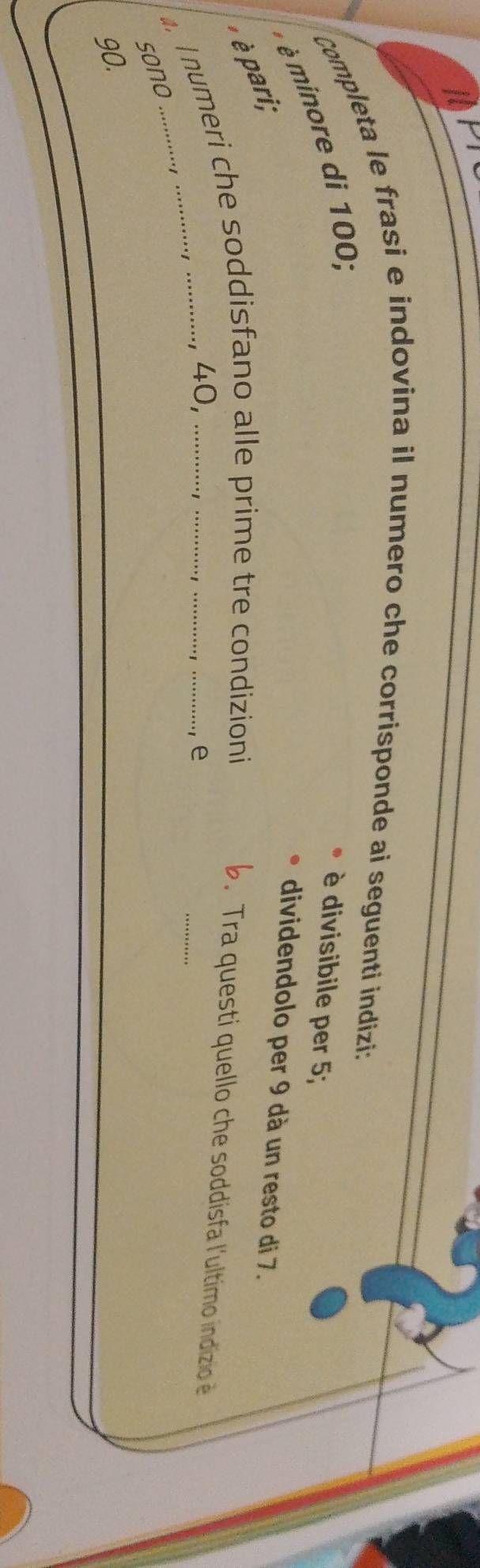 Completa le frasi e indovina il numero che corrisponde ai seguenti indizi: 
* pari; * minore di 100; 
è divisibile per 5; 
dividendolo per 9 dà un resto di 7. 
_ 
I numeri che soddisfano alle prime tre condizioni 
b. Tra questi quello che soddisfa l'ultimo indizio é 
, 40, 
., e 
sono
90.