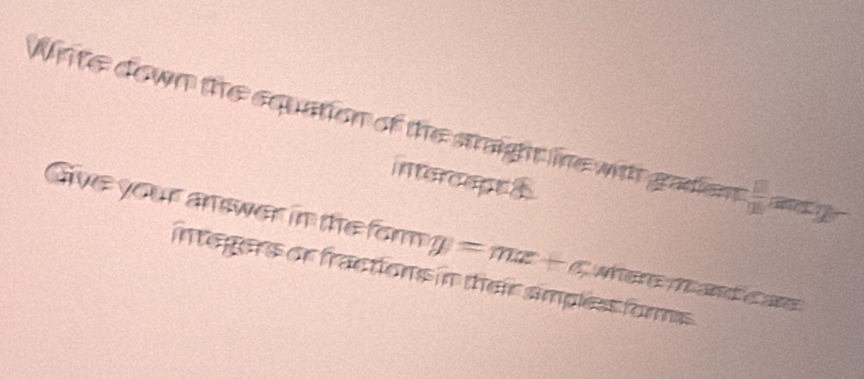 Write down the equation of the straight ine with gadient  □ /□  
intercapt s 
Give your answer in the form y=mx+c Méré Mard é at 
integers or fractions in their simplest forms