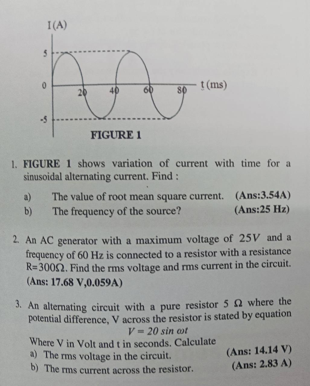 FIGURE 1 shows variation of current with time for a
sinusoidal alternating current. Find :
a) The value of root mean square current. (Ans:3.54A)
b) The frequency of the source? (Ans:25 Hz)
2. An AC generator with a maximum voltage of 25V and a
frequency of 60 Hz is connected to a resistor with a resistance
R=300Omega. Find the rms voltage and rms current in the circuit.
(Ans: 17.68 V,0.059A)
3. An alternating circuit with a pure resistor 5 Ω where the
potential difference, V across the resistor is stated by equation
V=20sin ωt
Where V in Volt and t in seconds. Calculate
a) The rms voltage in the circuit.
(Ans: 14.14 V)
b) The rms current across the resistor.
(Ans: 2.83 A)