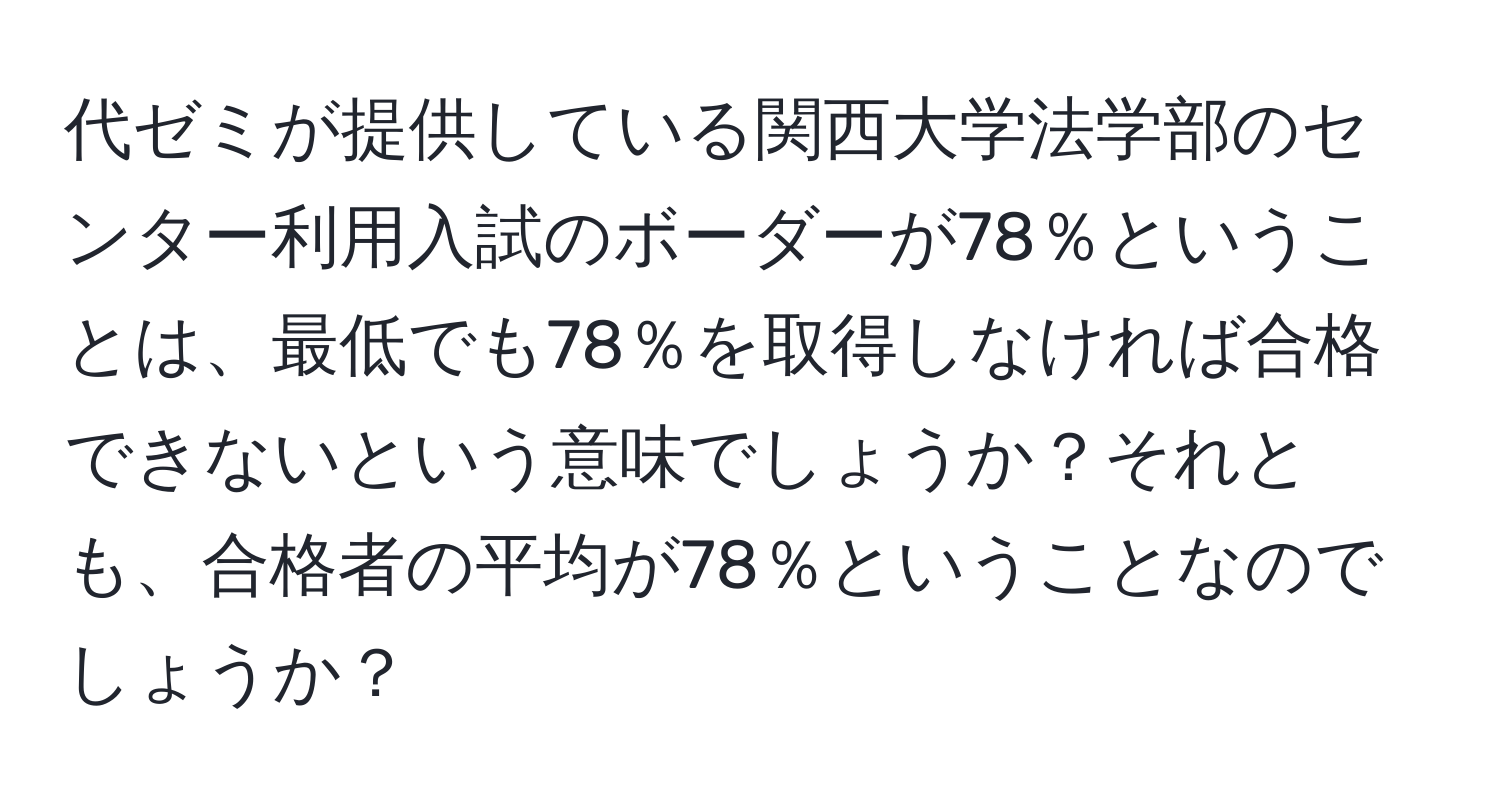 代ゼミが提供している関西大学法学部のセンター利用入試のボーダーが78％ということは、最低でも78％を取得しなければ合格できないという意味でしょうか？それとも、合格者の平均が78％ということなのでしょうか？