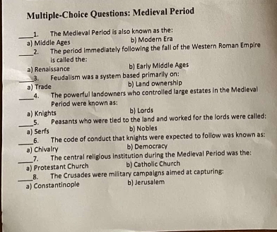 Multiple-Choice Questions: Medieval Period
_
1. The Medieval Perlod is also known as the:
a) Middle Ages b) Modern Era
_
2. The period immediately following the fall of the Western Roman Empire
is called the:
a) Renaissance b) Early Middle Ages
_
3. Feudalism was a system based primarily on:
a) Trade b) Land ownership
_
4. The powerful landowners who controlled large estates in the Medieval
Period were known as:
a) Knights b) Lords
_
5. Peasants who were tled to the land and worked for the lords were called:
a) Serfs b) Nobles
_
6. The code of conduct that knights were expected to follow was known as:
a) Chivalry b) Democracy
_
7. The central religious institution during the Medieval Period was the:
a) Protestant Church b) Catholic Church
_
8. The Crusades were military campaigns aimed at capturing:
a) Constantinople b) Jerusalem