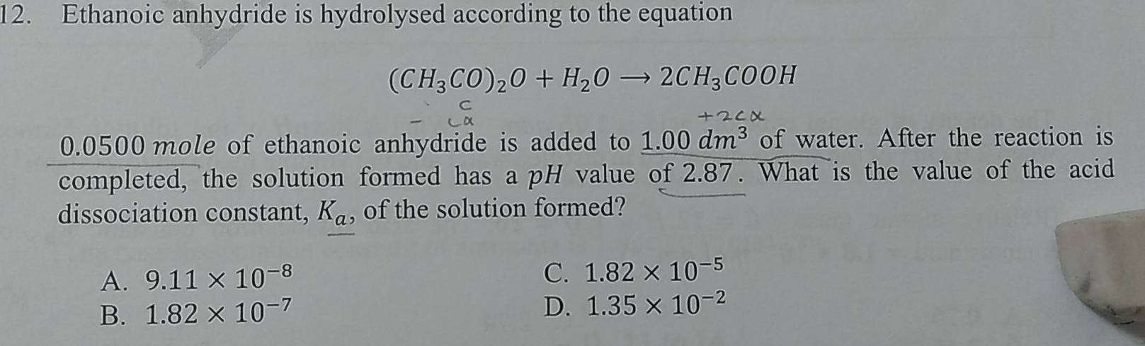 Ethanoic anhydride is hydrolysed according to the equation
(CH_3CO)_2O+H_2Oto 2CH_3COOH
C
a
+2
0.0500 mole of ethanoic anhydride is added to 1.00dm^3 of water. After the reaction is
completed, the solution formed has a pH value of 2.87. What is the value of the acid
dissociation constant, K_a, of the solution formed?
A. 9.11* 10^(-8)
C. 1.82* 10^(-5)
B. 1.82* 10^(-7)
D. 1.35* 10^(-2)