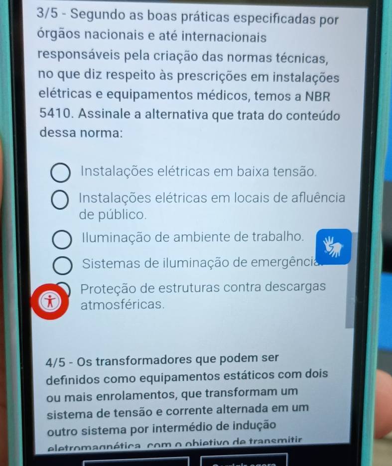 3/5 - Segundo as boas práticas especificadas por
órgãos nacionais e até internacionais
responsáveis pela criação das normas técnicas,
no que diz respeito às prescrições em instalações
elétricas e equipamentos médicos, temos a NBR
5410. Assinale a alternativa que trata do conteúdo
dessa norma:
Instalações elétricas em baixa tensão.
Instalações elétricas em locais de afluência
de público.
Iluminação de ambiente de trabalho.
Sistemas de iluminação de emergência
Proteção de estruturas contra descargas
i atmosféricas.
4/5 - Os transformadores que podem ser
definidos como equipamentos estáticos com dois
ou mais enrolamentos, que transformam um
sistema de tensão e corrente alternada em um
outro sistema por intermédio de indução
eletromagnética, com o obietivo de transmitir