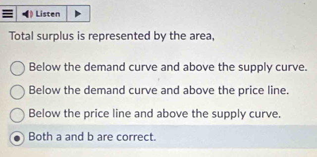 Listen
Total surplus is represented by the area,
Below the demand curve and above the supply curve.
Below the demand curve and above the price line.
Below the price line and above the supply curve.
Both a and b are correct.