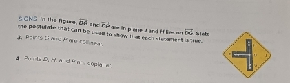 SIGNS In the figure. overleftrightarrow DG and vector DP are in plane J and H lies on vector DG , State 
the postulate that can be used to show that each statement is true. 
. Points G and Pare collinear.
D
4. Points D. H. and P are copianar 
。