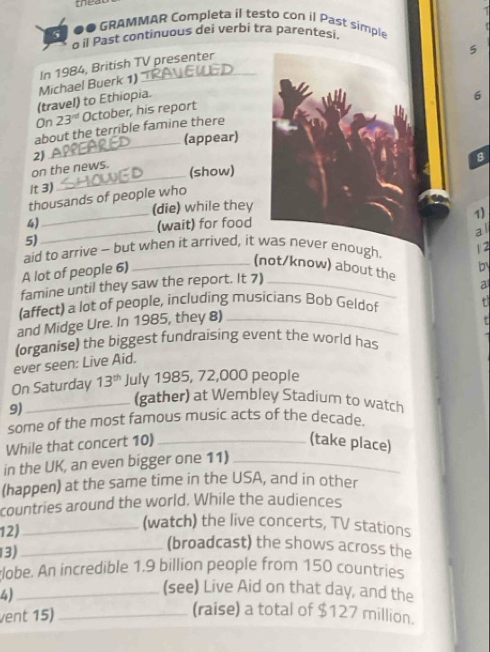 meat 
●● GRAMMAR Completa il testo con il Past simple 
à il Past continuous dei verbi tra parentesi 
5 
Michael Buerk 1) In 1984, British TV presenter 
(travel) to Ethiopia. 
6 
On 23^(nd) October, his report 
about the terrible famine there 
_(appear) 
2) 
on the news. 
_(show) 
it 3) 
_ 
thousands of people who 
(die) while they 
1) 
4) (wait) for food 
5) 
aid to arrive - but when it arrived, it was never enough. 
12 
A lot of people 6) _al 
b 
(not/know) about the a 
famine until they saw the report. It 7)_ 
(affect) a lot of people, including musicians Bob Geldof 
and Midge Ure. In 1985, they 8)_ 
(organise) the biggest fundraising event the world has 
ever seen: Live Aid. 
On Saturday 13^(th) July 1985, 72,000 people 
9) 
_(gather) at Wembley Stadium to watch 
some of the most famous music acts of the decade. 
While that concert 10) _(take place) 
in the UK, an even bigger one 11)_ 
(happen) at the same time in the USA, and in other 
countries around the world. While the audiences 
12) 
_(watch) the live concerts, TV stations 
13) 
_(broadcast) the shows across the 
lobe. An incredible 1.9 billion people from 150 countries 
4)_ 
(see) Live Aid on that day, and the 
vent 15)_ 
(raise) a total of $127 million.