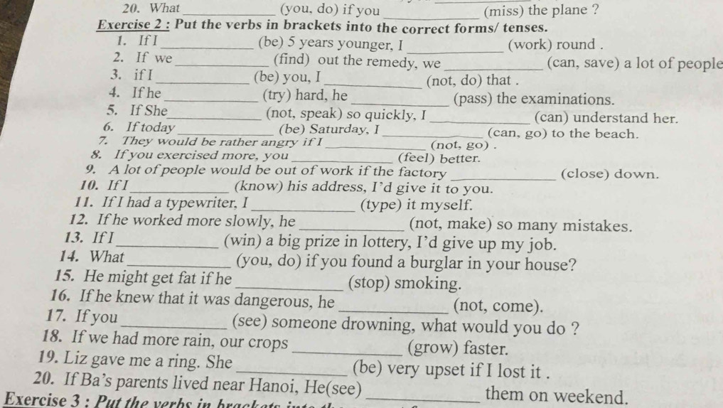 What _(you, do) if you __(miss) the plane ? 
Exercise 2 : Put the verbs in brackets into the correct forms/ tenses. 
1. If I _(be) 5 years younger, I _(work) round . 
2. If we_ (find) out the remedy, we _(can, save) a lot of people 
3. if I_ (be) you, I_ (not, do) that . 
4. If he_ (try) hard, he _(pass) the examinations. 
5. If She_ (not, speak) so quickly, I _(can) understand her. 
6. If today_ (be) Saturday, I _(can, go) to the beach. 
7. They would be rather angry if I _(not, go) . 
8. If you exercised more, you _(feel) better. 
9. A lot of people would be out of work if the factory _(close) down. 
10. If I_ (know) his address, I’d give it to you. 
11. If I had a typewriter, I _(type) it myself. 
12. If he worked more slowly, he _(not, make) so many mistakes. 
13. If l _(win) a big prize in lottery, I’d give up my job. 
14. What_ (you, do) if you found a burglar in your house? 
15. He might get fat if he _(stop) smoking. 
16. If he knew that it was dangerous, he _(not, come). 
17. If you_ (see) someone drowning, what would you do ? 
18. If we had more rain, our crops _(grow) faster. 
19. Liz gave me a ring. She _(be) very upset if I lost it . 
20. If Ba’s parents lived near Hanoi, He(see) them on weekend. 
Exercise 3 : Put the verbs in bracket_