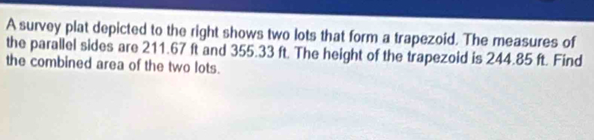 A survey plat depicted to the right shows two lots that form a trapezoid. The measures of 
the parallel sides are 211.67 ft and 355.33 ft. The height of the trapezoid is 244.85 ft. Find 
the combined area of the two lots.