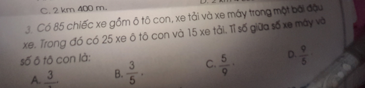 C. 2 km 400 m.
3. Có 85 chiếc xe gồm ô tô con, xe tải và xe máy trong một bãi đậu
xe. Trong đó có 25 xe ô tô con và 15 xe tải. Tỉ số giữa số xe máy và
số ô tô con là:
A. frac 3. D.  9/5 ·
B.  3/5 ·
C.  5/9 ·