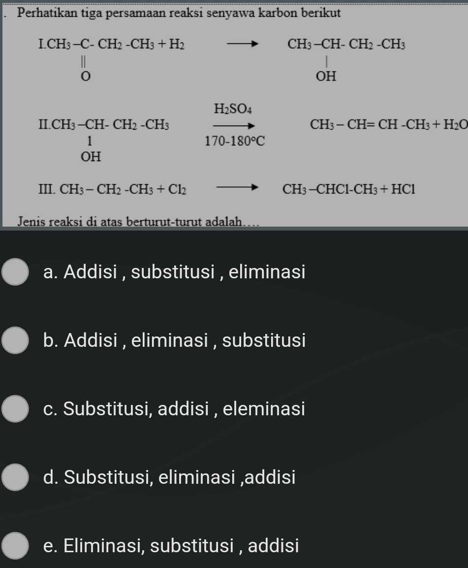 Perhatikan tiga persamaan reaksi senyawa karbon berikut^(LH_3)-C-CH_2-CH_3+H_2 0endvmatrix  ^circ  to 
□  □  CH_3-CH-CH_2-CH_3 OH
H_2SO_4
CH_3-CH=CH-CH_3+H_2O^(H.CH_3)-CH-CH_2-CH_3^1 170-180°C
III. CH_3-CH_2-CH_3+Cl_2 to CH_3-CHC1-CH_3+HC1
Jenis reaksi di atas berturut-turut adalah…..
a. Addisi , substitusi , eliminasi
b. Addisi , eliminasi , substitusi
c. Substitusi, addisi , eleminasi
d. Substitusi, eliminasi ,addisi
e. Eliminasi, substitusi , addisi