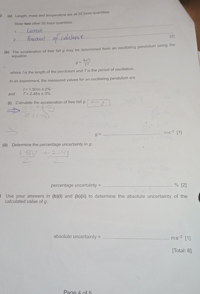 3 (a) Length, mass and temperature are all SI base quantities. 
State two other SI base quantities 
1、_ 
[2] 
2. 
(b) The acceleration of free fall g may be determined from an oscillating pendulum using the 
equation
g= 4π^2l/T^2 
where ? is the length of the pendulum and T is the period of oscillation. 
In an experiment, the measured values for an oscillating pendulum are
l=1.50m± 2%
and T=2.48s± 3%. 
(i) Calculate the acceleration of free fall g. a=
g=
_ ms^(-2) [1] 
(ii) Determine the percentage uncertainty in g. 
percentage uncertainty = _ % [2] 
Use your answers in (b)(i) and (b)(ii) to determine the absolute uncertainty of the 
calculated value of g. 
absolute uncertainty = _ ms^(-2) [1] 
[Total: 6] 
Page 4 of 5