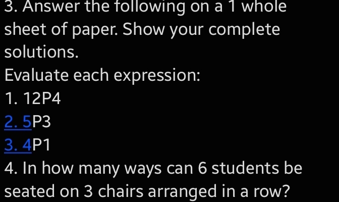 Answer the following on a 1 whole 
sheet of paper. Show your complete 
solutions. 
Evaluate each expression: 
1. 12P4
2. 5P3
3. 4P1
4. In how many ways can 6 students be 
seated on 3 chairs arranged in a row?