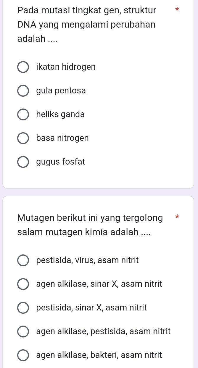 Pada mutasi tingkat gen, struktur *
DNA yang mengalami perubahan
adalah ....
ikatan hidrogen
gula pentosa
heliks ganda
basa nitrogen
gugus fosfat
Mutagen berikut ini yang tergolong *
salam mutagen kimia adalah ....
pestisida, virus, asam nitrit
agen alkilase, sinar X, asam nitrit
pestisida, sinar X, asam nitrit
agen alkilase, pestisida, asam nitrit
agen alkilase, bakteri, asam nitrit