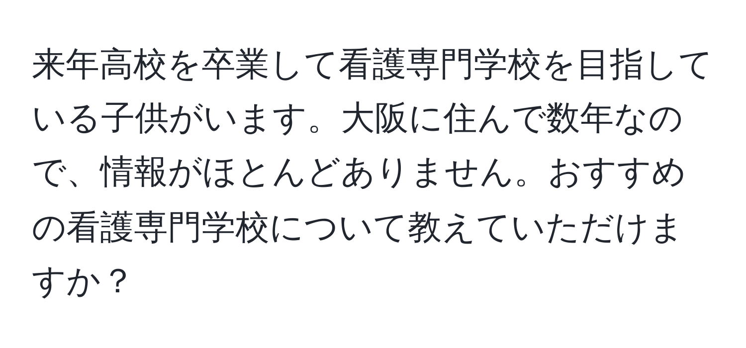 来年高校を卒業して看護専門学校を目指している子供がいます。大阪に住んで数年なので、情報がほとんどありません。おすすめの看護専門学校について教えていただけますか？