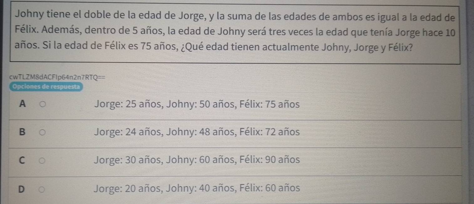 Johny tiene el doble de la edad de Jorge, y la suma de las edades de ambos es igual a la edad de
Félix. Además, dentro de 5 años, la edad de Johny será tres veces la edad que tenía Jorge hace 10
años. Si la edad de Félix es 75 años, ¿Qué edad tienen actualmente Johny, Jorge y Félix?
cwTLZM8dACFlp64n2n7RTQ==
Opciones de respuesta
A Jorge: 25 años, Johny: 50 años, Félix: 75 años
B Jorge: 24 años, Johny: 48 años, Félix: 72 años
C Jorge: 30 años, Johny: 60 años, Félix: 90 años
D Jorge: 20 años, Johny: 40 años, Félix: 60 años