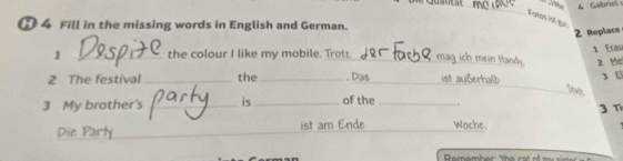 Teans ist gué 
● 4 Fill in the missing words in English and German. 
2 Replace 
1 Eram 
1 _the colour I like my mobile. Trotz _mag ich mein Handy. 2 Me 
2 The festival _the _. Das _ist außerhalb 3 E 
_*goin 
3 My brother's _is_ of the _. 
Die 1 ist am Ende Woche. 3 T