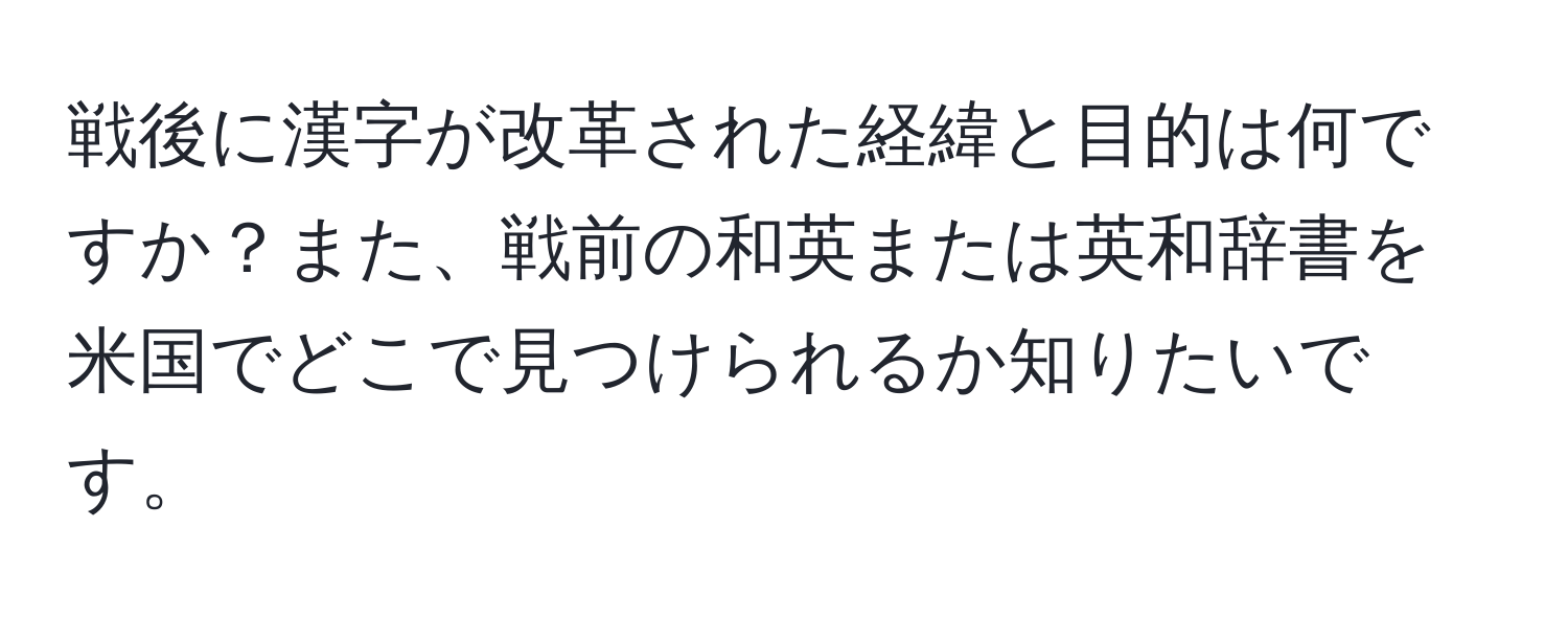 戦後に漢字が改革された経緯と目的は何ですか？また、戦前の和英または英和辞書を米国でどこで見つけられるか知りたいです。