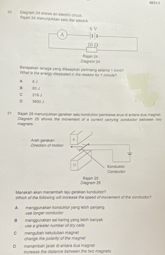 4531/1
30 Diagram 24 shows an electric circuit.
Rajah 24 menunjukkan satu litar elektrik.
Berapakah tenaga yang dilesapkan perintang selama 1 minit?
What is the energy dissipated in the resistor for 1 minute?
A 6 J
B 60 J
C 216 J
D 3600 J
31 Rajah 25 menunjukkan gerakan satu konduktor pembawa arus di antara dua magnet.
Diagram 25 shows the movement of a current carrying conductor between two
magnets.
Manakah akan menambah laju gerakan konduktor?
Which of the following will increase the speed of movement of the conductor?
A menggunakan konduktor yang lebih panjang
use longer conductor
B menggunakan sel kering yang lebih banyak
use a greater number of dry cells
C mengubah kekutuban magnet
change the polarity of the magnet
D menambah jarak di antara dua magnet
increase the distance between the two magnets