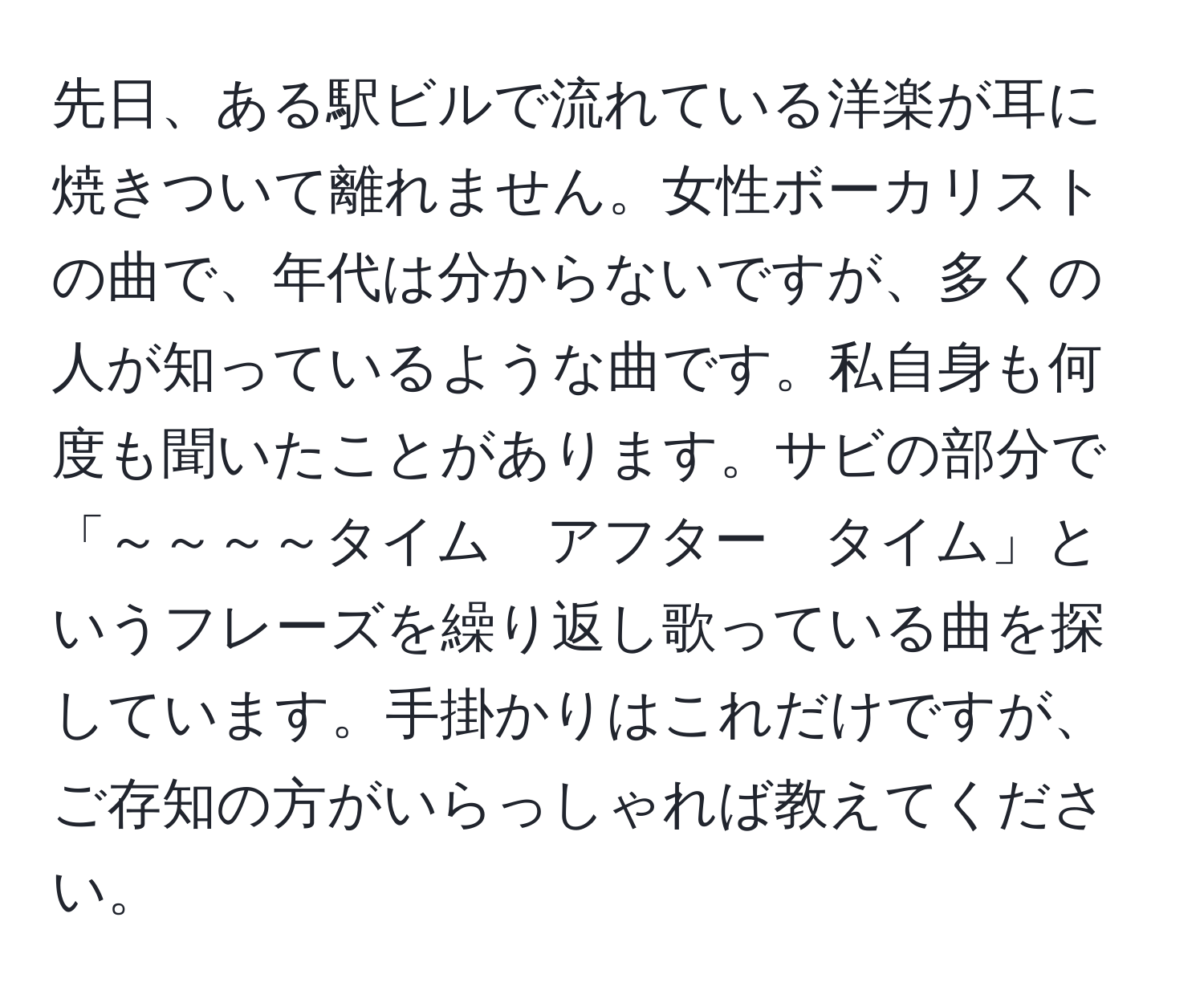 先日、ある駅ビルで流れている洋楽が耳に焼きついて離れません。女性ボーカリストの曲で、年代は分からないですが、多くの人が知っているような曲です。私自身も何度も聞いたことがあります。サビの部分で「～～～～タイム　アフター　タイム」というフレーズを繰り返し歌っている曲を探しています。手掛かりはこれだけですが、ご存知の方がいらっしゃれば教えてください。