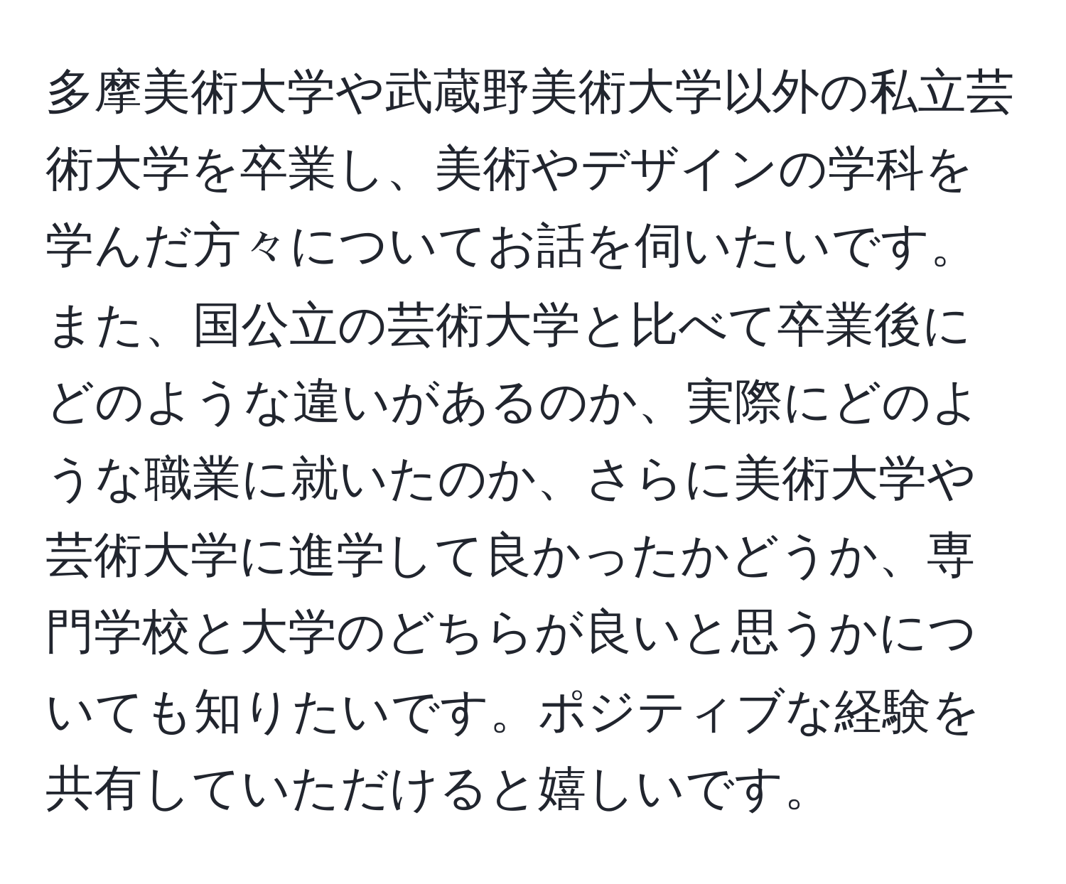 多摩美術大学や武蔵野美術大学以外の私立芸術大学を卒業し、美術やデザインの学科を学んだ方々についてお話を伺いたいです。また、国公立の芸術大学と比べて卒業後にどのような違いがあるのか、実際にどのような職業に就いたのか、さらに美術大学や芸術大学に進学して良かったかどうか、専門学校と大学のどちらが良いと思うかについても知りたいです。ポジティブな経験を共有していただけると嬉しいです。