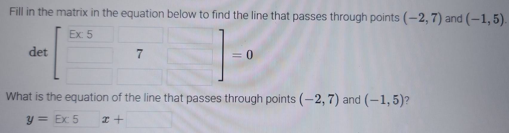 Fill in the matrix in the equation below to find the line that passes through points (-2,7) and (-1,5). 
det beginbmatrix frac 5* 5&□  □ &□ &□ endbmatrix =0
What is the equation of the line that passes through points (-2,7) and (-1,5) ?
y=_ Ex:5x+