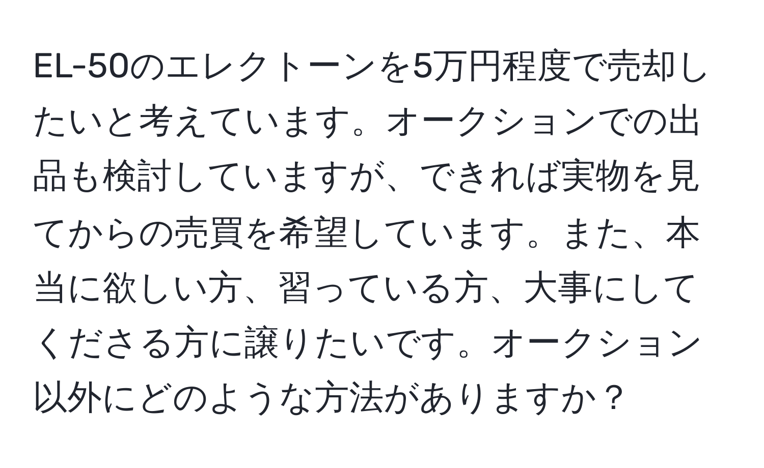 EL-50のエレクトーンを5万円程度で売却したいと考えています。オークションでの出品も検討していますが、できれば実物を見てからの売買を希望しています。また、本当に欲しい方、習っている方、大事にしてくださる方に譲りたいです。オークション以外にどのような方法がありますか？