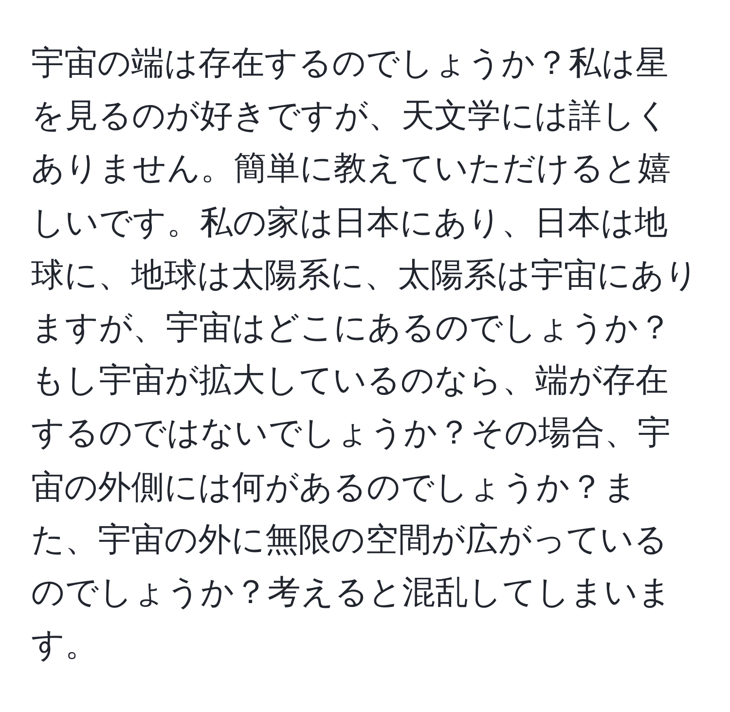 宇宙の端は存在するのでしょうか？私は星を見るのが好きですが、天文学には詳しくありません。簡単に教えていただけると嬉しいです。私の家は日本にあり、日本は地球に、地球は太陽系に、太陽系は宇宙にありますが、宇宙はどこにあるのでしょうか？もし宇宙が拡大しているのなら、端が存在するのではないでしょうか？その場合、宇宙の外側には何があるのでしょうか？また、宇宙の外に無限の空間が広がっているのでしょうか？考えると混乱してしまいます。