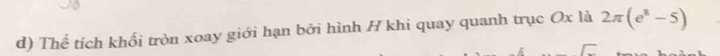 Thể tích khối tròn xoay giới hạn bởi hình H khi quay quanh trục Ox là 2π (e^8-5)