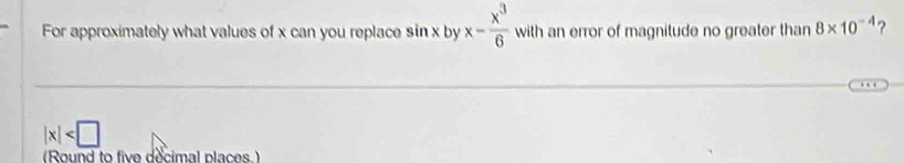 For approximately what values of x can you replace sin x by x- x^3/6  with an error of magnitude no greater than 8* 10^(-4) ?
|x|
(Round to five decimal places )