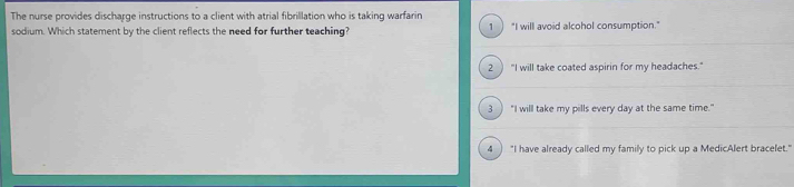 The nurse provides discharge instructions to a client with atrial fibrillation who is taking warfarin
sodium. Which statement by the client reflects the need for further teaching? 1 "I will avoid alcohol consumption."
2 ) "I will take coated aspirin for my headaches."
3 ) "I will take my pills every day at the same time."
4 "I have already called my family to pick up a MedicAlert bracelet."