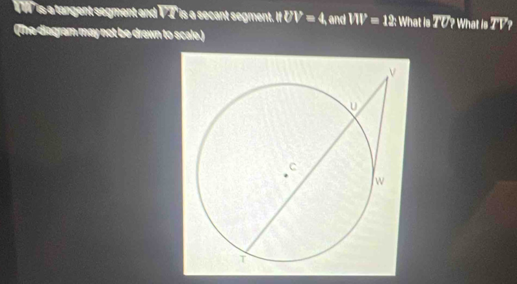 ' is a tangent segment and VT is a secant segment. ||UV=4, , and W=12 : What is TU? What is TV? 
(The diagram may not be drawn to scale.)