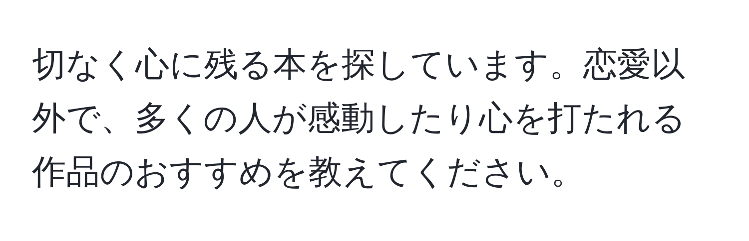 切なく心に残る本を探しています。恋愛以外で、多くの人が感動したり心を打たれる作品のおすすめを教えてください。