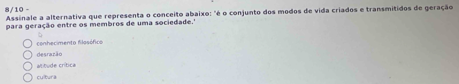 8/10 -
Assinale a alternativa que representa o conceito abaixo: 'é o conjunto dos modos de vida criados e transmitidos de geração
para geração entre os membros de uma sociedade.'
conhecimento filosófico
desrazão
atitude crítica
cultura