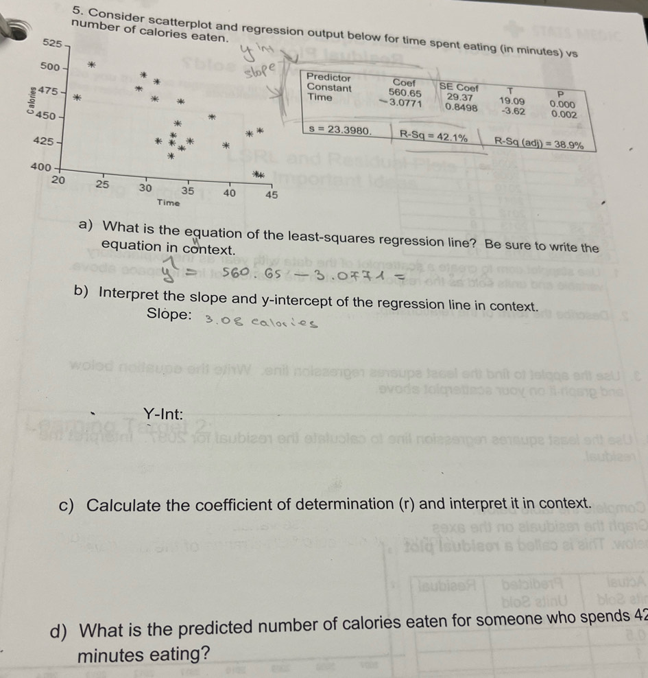 number of calories eaten. 
5. Consider scatterplot and regression output below for time spent eating (in minutes) vs
525
500 * 
Predictor Coef SE Coef T P
475 * 
Constant 560.65 29.37 0.0oo
。 450
Time ~ 3.0771 0.8498 19.09 - 3.62 0.002
425
* s=23.3980. R-Sq=42.1% R-Sq(adj)=38.9%
400
20 25 30 35 40 45
Time 
a) What is the equation of the least-squares regression line? Be sure to write the 
equation in context. 
b) Interpret the slope and y-intercept of the regression line in context. 
Slope:
Y -Int: 
c) Calculate the coefficient of determination (r) and interpret it in context. 
d) What is the predicted number of calories eaten for someone who spends 42
minutes eating?