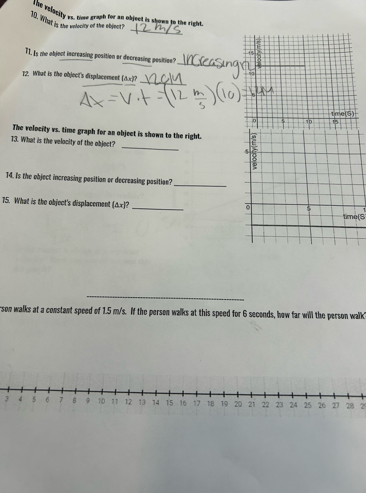 The velocity vs. time graph for an object is shown to the right. 
_ 
10. What is the velocity of the object? 
11. Is the object increasing position or decreasing position?_ 
12. What is the object's displacement (△ x)? 
_ 
The velocity vs. time graph for an object is shown to the right. 
_ 
13. What is the velocity of the object? 
14. Is the object increasing position or decreasing position?_ 
15. What is the object's displacement (△ x) 2_ 
time( 
__ 
rson walks at a constant speed of 1.5 m/s. If the person walks at this speed for 6 seconds, how far will the person walk? 
329