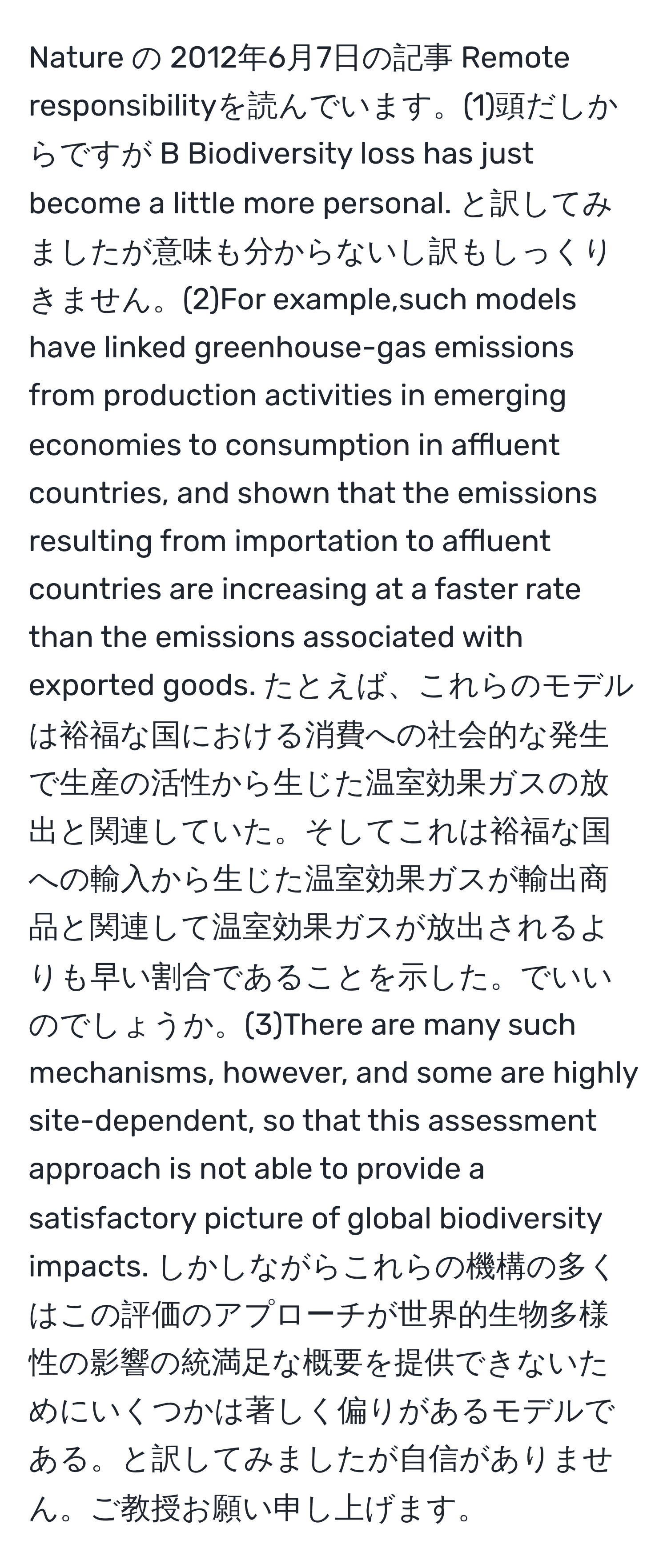 Nature の 2012年6月7日の記事 Remote responsibilityを読んでいます。(1)頭だしからですが B Biodiversity loss has just become a little more personal. と訳してみましたが意味も分からないし訳もしっくりきません。(2)For example,such models have linked greenhouse-gas emissions from production activities in emerging economies to consumption in affluent countries, and shown that the emissions resulting from importation to affluent countries are increasing at a faster rate than the emissions associated with exported goods. たとえば、これらのモデルは裕福な国における消費への社会的な発生で生産の活性から生じた温室効果ガスの放出と関連していた。そしてこれは裕福な国への輸入から生じた温室効果ガスが輸出商品と関連して温室効果ガスが放出されるよりも早い割合であることを示した。でいいのでしょうか。(3)There are many such mechanisms, however, and some are highly site-dependent, so that this assessment approach is not able to provide a satisfactory picture of global biodiversity impacts. しかしながらこれらの機構の多くはこの評価のアプローチが世界的生物多様性の影響の統満足な概要を提供できないためにいくつかは著しく偏りがあるモデルである。と訳してみましたが自信がありません。ご教授お願い申し上げます。