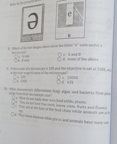 Refer to the pictures Bell
e
B
8. Which of the two images above show the letter “e” seen under a
microscope? c. A and B
a. A only
b. B only d. none of the above
9. If the ocular of a microscope is 10X and the objective is set at 100X, wh
is the total magnification of the microscope?
a. 10X c. 1000X
b. 430X d. 43X
10. What characteristic differentiates fungi, algae, and bacteria from plan
aside from their microscopic size?
o a. Most do not make their own food unlike plants.
a b. They do not have true roots, leaves, stem, fruits and flowers.
c. They are at the base of the food chain while animals are at the
top.
d. They cause diseases while plants and animals have many uses