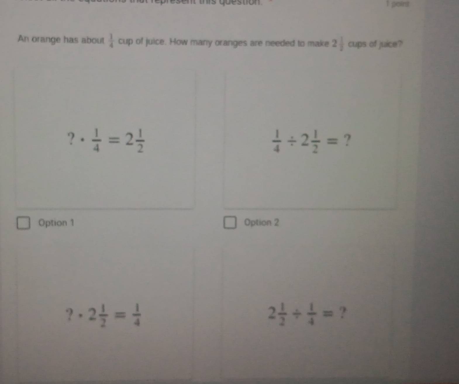 point
An orange has about  1/4  cup of juice. How many oranges are needed to make 2 1/2  cups of juice?
?·  1/4 =2 1/2 
 1/4 / 2 1/2 = ?
Option 1 Option 2
?· 2 1/2 = 1/4 
2 1/2 /  1/4 = ?