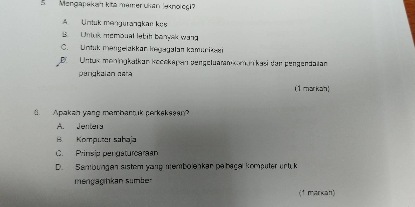 Mengapakah kita memerlukan teknologi?
A. Untuk mengurangkan kos
B. Untuk membuat lebih banyak wang
C. Untuk mengelakkan kegagalan komunikasi
D. Untuk meningkatkan kecekapan pengeluaran/komunikasi dan pengendalian
pangkalan data
(1 markah)
6. Apakah yang membentuk perkakasan?
A. Jentera
B. Komputer sahaja
C. Prinsip pengaturcaraan
D. Sambungan sistem yang membolehkan pelbagai komputer untuk
mengagihkan sumber
(1 markah)