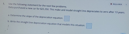 REQUIAED 
1. Use the following statement for the next few problems. 
Delia purchased a new car for $25,350. This make and model straight lie depreciates to zero after 13 years. 
a. Determine the slope of the depreciation equation 
b. Write the straight line depreciation equation that models this situation