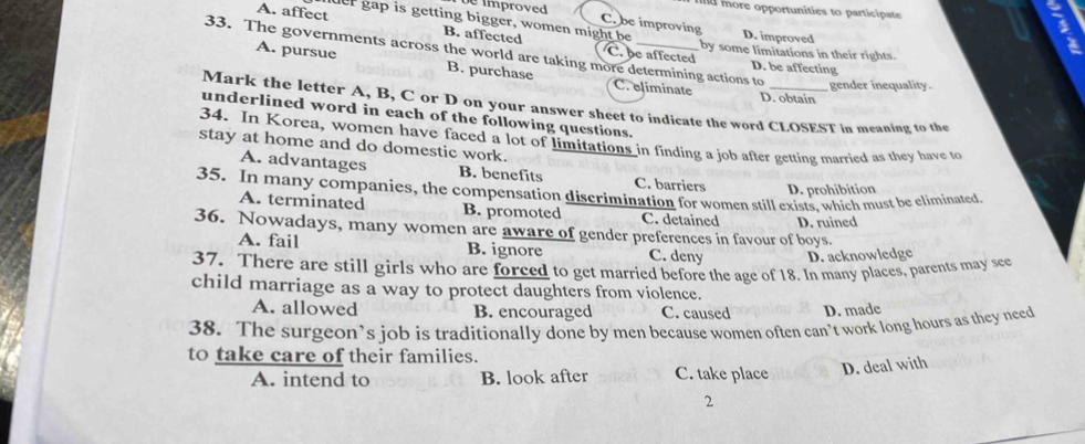 d more opportunities to participate
mproved C. be improving
muer gap is getting bigger, women might be D. improved
A. affect B. affected C. be affected
by some limitations in their rights.
33. The governments across the world are taking more determining actions to gender inequality.
D. be affecting
A. pursue B. purchase C. eliminate D. obtain
Mark the letter A, B, C or D on your answer sheet to indicate the word CLOSEST in meaning to the
underlined word in each of the following questions.
34. In Korea, women have faced a lot of limitations in finding a job after getting married as they have to
stay at home and do domestic work.
A. advantages B. benefits C. barriers D. prohibition
35. In many companies, the compensation discrimination for women still exists, which must be eliminated
A. terminated B. promoted C. detained D. ruined
36. Nowadays, many women are aware of gender preferences in favour of boys.
A. fail B. ignore C. deny D. acknowledge
37. There are still girls who are forced to get married before the age of 18. In many places, parents may see
child marriage as a way to protect daughters from violence.
A. allowed B. encouraged C. caused D. made
38. The surgeon’s job is traditionally done by men because women often can’t work long hours as they need
to take care of their families.
A. intend to B. look after C. take place
D. deal with
2