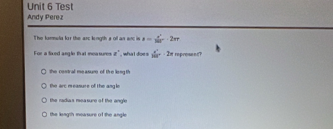 Test
Andy Perez
The formula lor the arc length s of an arc is s= x°/360° · 2π r
For a fixed angle that measures x° , what does  x°/360° · 2π rep resent?
the central me asure of the leng th
the arc measure of the angle
the radian measure of the angle
the length measure of the angle